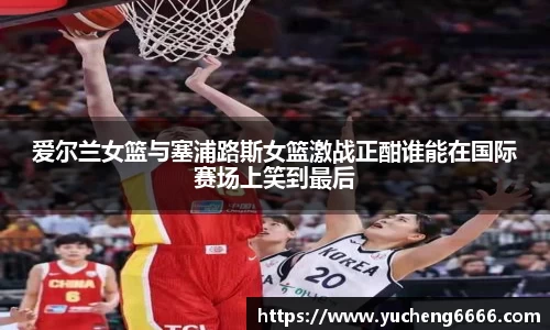 爱尔兰女篮与塞浦路斯女篮激战正酣谁能在国际赛场上笑到最后