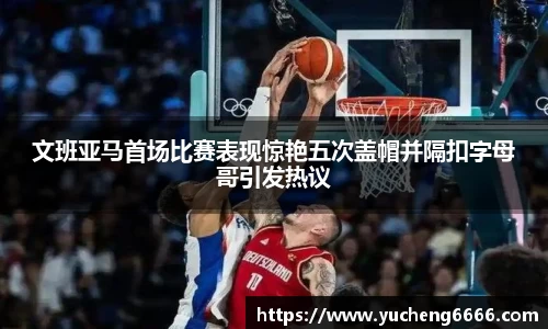 文班亚马首场比赛表现惊艳五次盖帽并隔扣字母哥引发热议