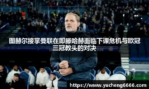 图赫尔接掌曼联在即滕哈赫面临下课危机与欧冠三冠教头的对决