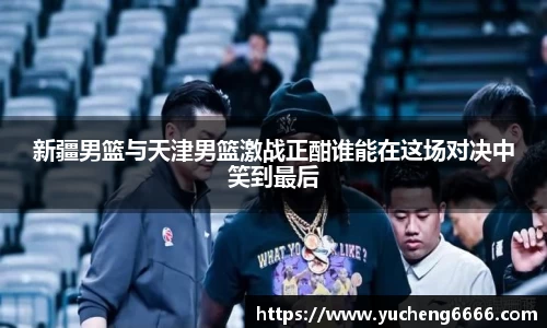 新疆男篮与天津男篮激战正酣谁能在这场对决中笑到最后